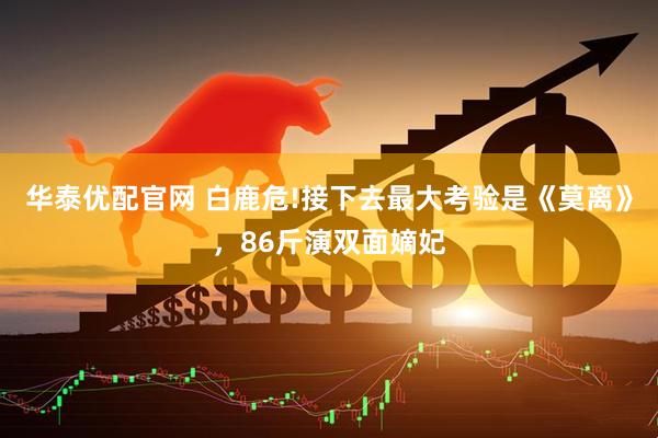 华泰优配官网 白鹿危!接下去最大考验是《莫离》，86斤演双面嫡妃