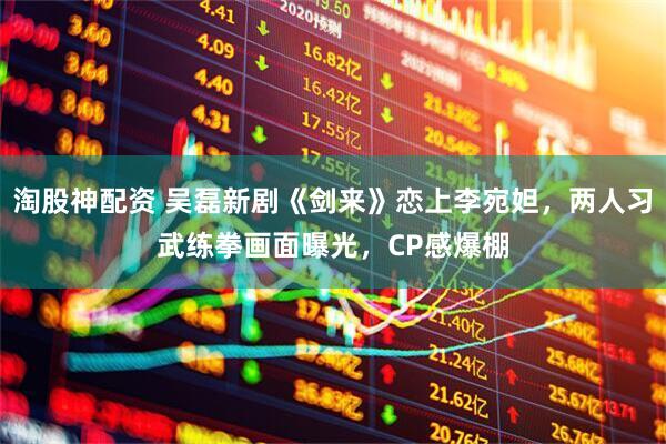 淘股神配资 吴磊新剧《剑来》恋上李宛妲，两人习武练拳画面曝光，CP感爆棚
