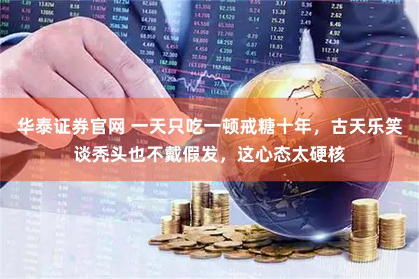 华泰证券官网 一天只吃一顿戒糖十年，古天乐笑谈秃头也不戴假发，这心态太硬核