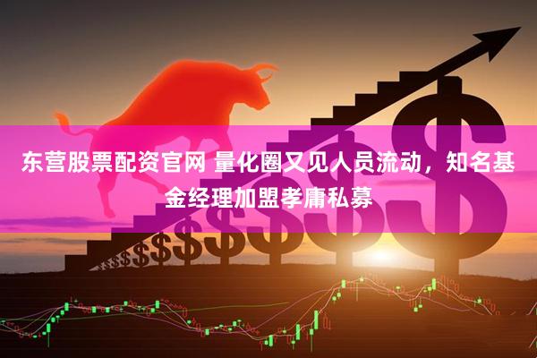 东营股票配资官网 量化圈又见人员流动，知名基金经理加盟孝庸私募