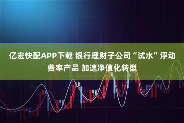 亿宏快配APP下载 银行理财子公司“试水”浮动费率产品 加速净值化转型