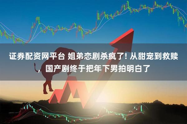 证券配资网平台 姐弟恋剧杀疯了! 从甜宠到救赎，国产剧终于把年下男拍明白了