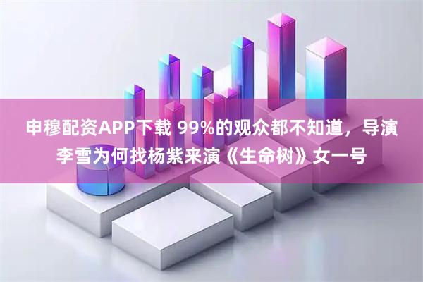 申穆配资APP下载 99%的观众都不知道，导演李雪为何找杨紫来演《生命树》女一号