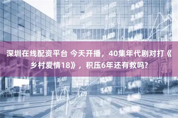 深圳在线配资平台 今天开播，40集年代剧对打《乡村爱情18》，积压6年还有救吗?