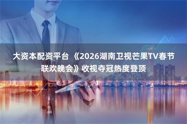 大资本配资平台 《2026湖南卫视芒果TV春节联欢晚会》收视夺冠热度登顶