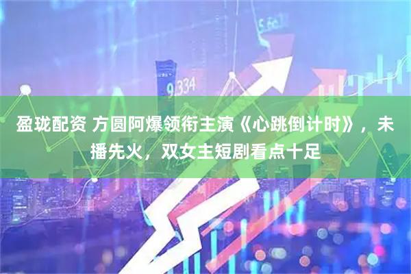 盈珑配资 方圆阿爆领衔主演《心跳倒计时》，未播先火，双女主短剧看点十足