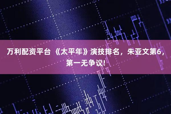 万利配资平台 《太平年》演技排名，朱亚文第6，第一无争议!
