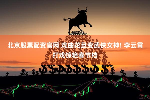 北京股票配资官网 戏曲花旦变武侠女神! 李云霄打戏惊艳春节档