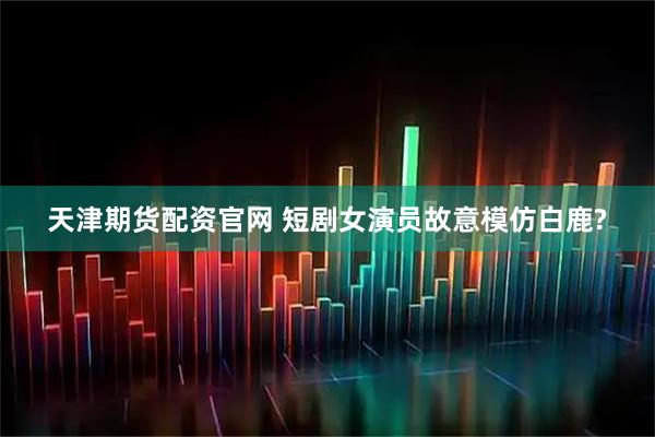 天津期货配资官网 短剧女演员故意模仿白鹿?
