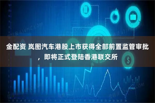 金配资 岚图汽车港股上市获得全部前置监管审批，即将正式登陆香港联交所