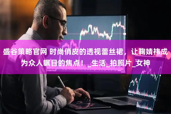 盛谷策略官网 时尚俏皮的透视蕾丝裙，让鞠婧祎成为众人瞩目的焦点！_生活_拍照片_女神