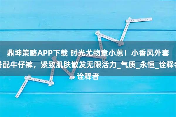 鼎坤策略APP下载 时光尤物章小蕙！小香风外套搭配牛仔裤，紧致肌肤散发无限活力_气质_永恒_诠释者