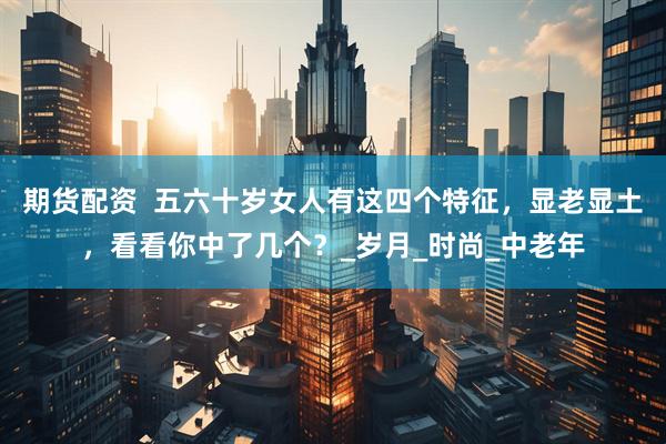 期货配资  五六十岁女人有这四个特征，显老显土，看看你中了几个？_岁月_时尚_中老年