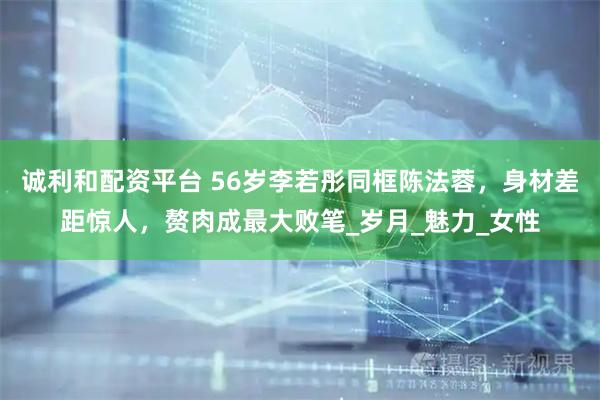 诚利和配资平台 56岁李若彤同框陈法蓉，身材差距惊人，赘肉成最大败笔_岁月_魅力_女性