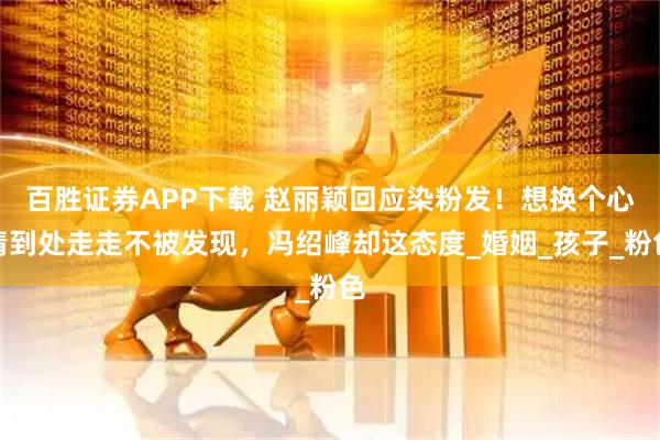 百胜证券APP下载 赵丽颖回应染粉发！想换个心情到处走走不被发现，冯绍峰却这态度_婚姻_孩子_粉色