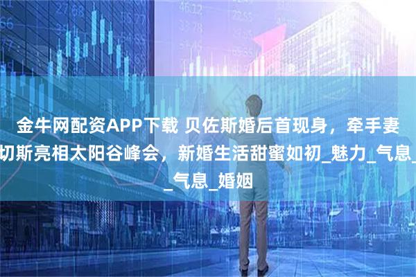 金牛网配资APP下载 贝佐斯婚后首现身，牵手妻子桑切斯亮相太阳谷峰会，新婚生活甜蜜如初_魅力_气息_婚姻