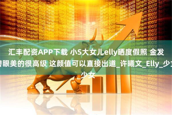 汇丰配资APP下载 小S大女儿elly晒度假照 金发碧眼美的很高级 这颜值可以直接出道_许曦文_Elly_少女