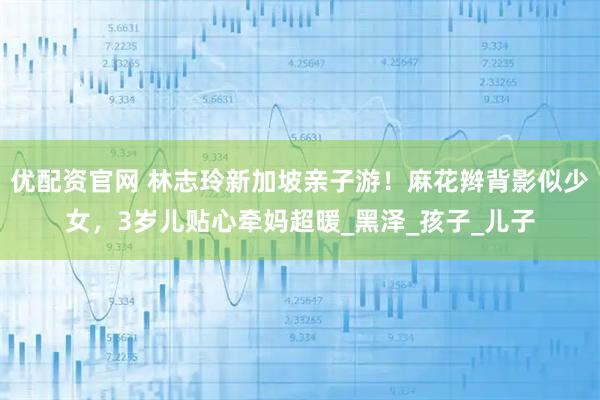优配资官网 林志玲新加坡亲子游！麻花辫背影似少女，3岁儿贴心牵妈超暖_黑泽_孩子_儿子