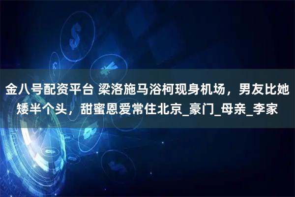 金八号配资平台 梁洛施马浴柯现身机场，男友比她矮半个头，甜蜜恩爱常住北京_豪门_母亲_李家
