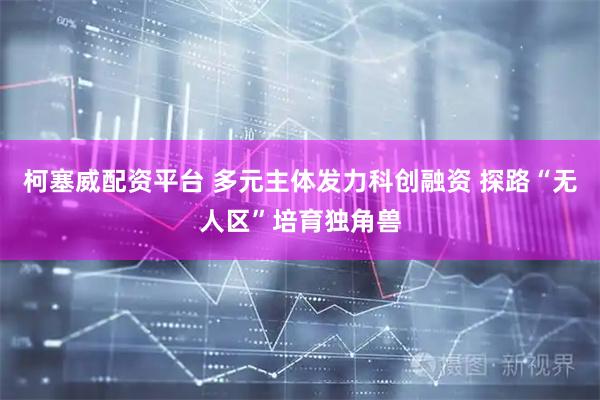柯塞威配资平台 多元主体发力科创融资 探路“无人区”培育独角兽