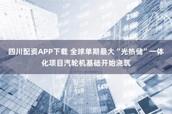 四川配资APP下载 全球单期最大“光热储”一体化项目汽轮机基础开始浇筑