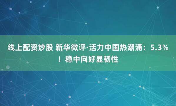 线上配资炒股 新华微评·活力中国热潮涌：5.3%！稳中向好显韧性