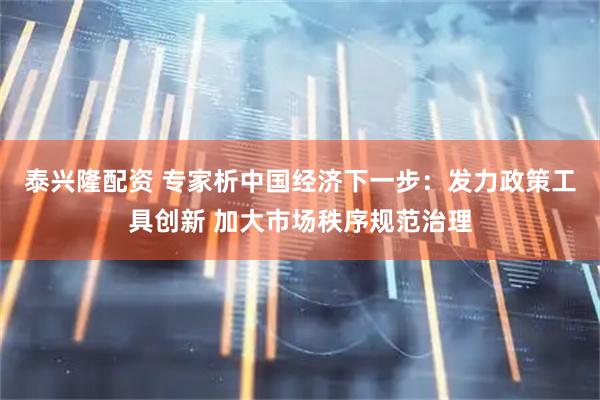 泰兴隆配资 专家析中国经济下一步：发力政策工具创新 加大市场秩序规范治理