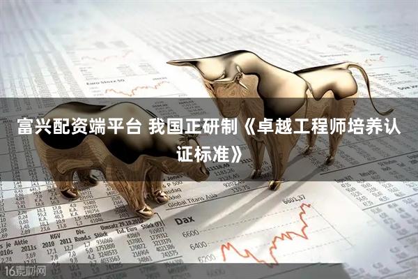 富兴配资端平台 我国正研制《卓越工程师培养认证标准》