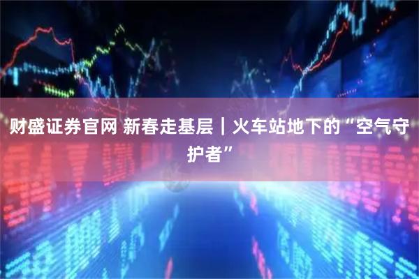 财盛证券官网 新春走基层｜火车站地下的“空气守护者”