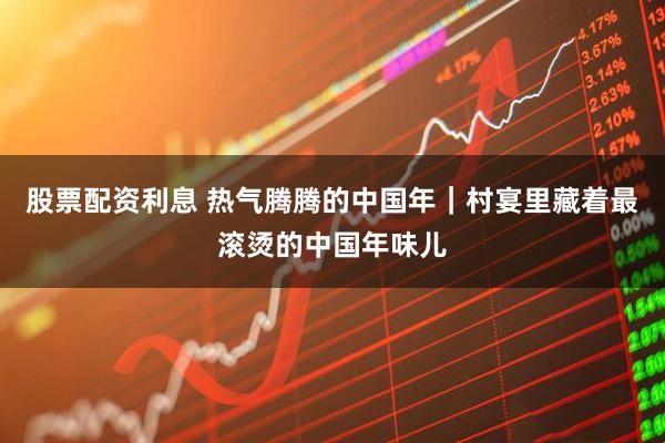 股票配资利息 热气腾腾的中国年｜村宴里藏着最滚烫的中国年味儿