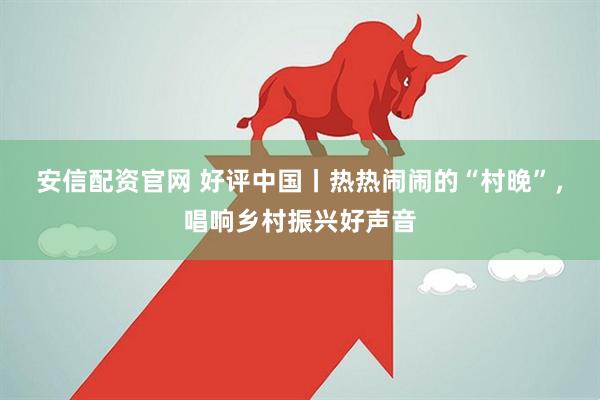 安信配资官网 好评中国丨热热闹闹的“村晚”，唱响乡村振兴好声音