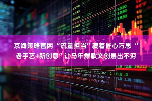 京海策略官网 “流量担当”藏着匠心巧思 “老手艺+新创意”让马年爆款文创层出不穷