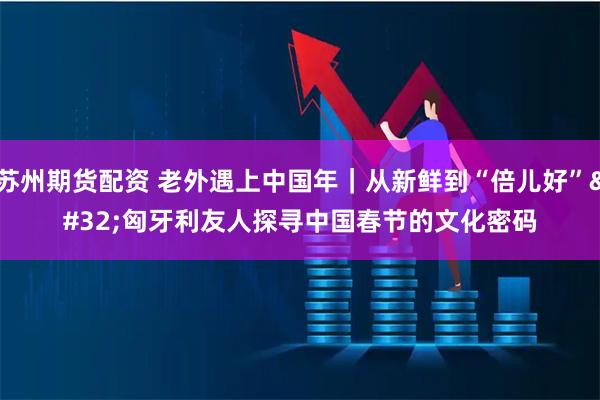 苏州期货配资 老外遇上中国年｜从新鲜到“倍儿好” 匈牙利友人探寻中国春节的文化密码