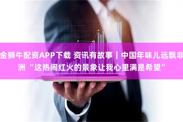 金狮牛配资APP下载 资讯有故事｜中国年味儿远飘非洲 “这热闹红火的景象让我心里满是希望”