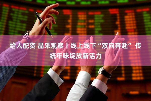 给人配资 晶采观察丨线上线下“双向奔赴” 传统年味绽放新活力