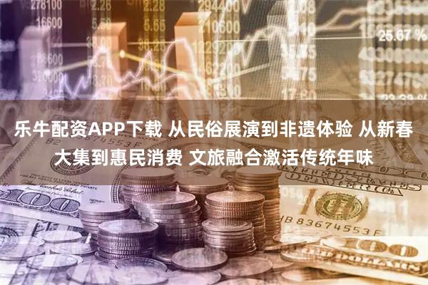 乐牛配资APP下载 从民俗展演到非遗体验 从新春大集到惠民消费 文旅融合激活传统年味