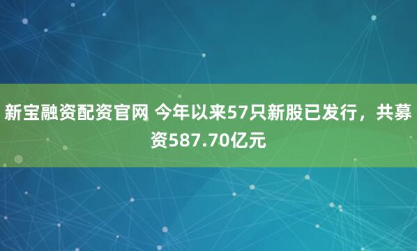 新宝融资配资官网 今年以来57只新股已发行，共募资587.70亿元