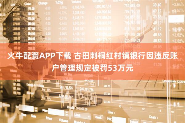 火牛配资APP下载 古田刺桐红村镇银行因违反账户管理规定被罚53万元