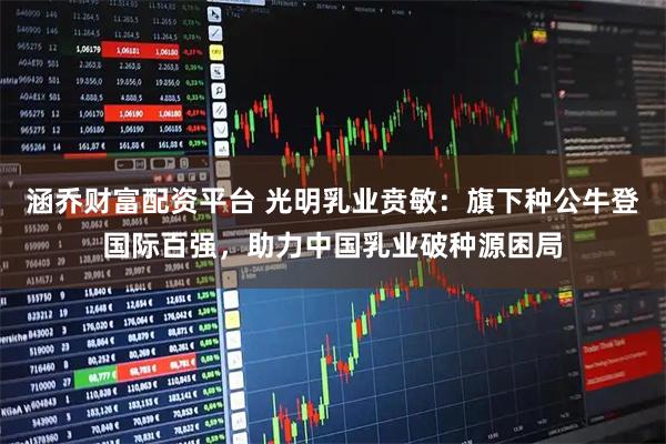 涵乔财富配资平台 光明乳业贲敏：旗下种公牛登国际百强，助力中国乳业破种源困局