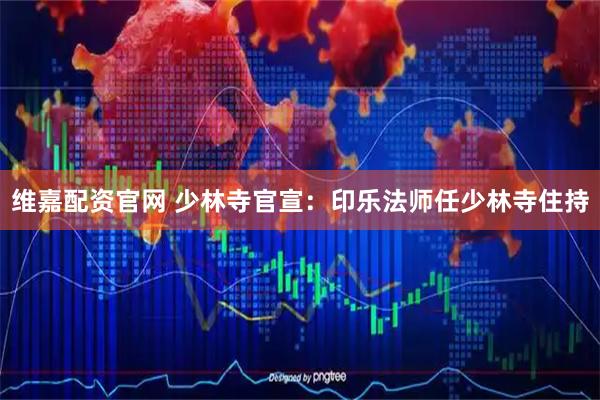 维嘉配资官网 少林寺官宣：印乐法师任少林寺住持