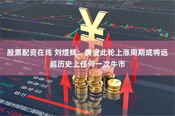 股票配资在线 刘煜辉：黄金此轮上涨周期或将远超历史上任何一次牛市