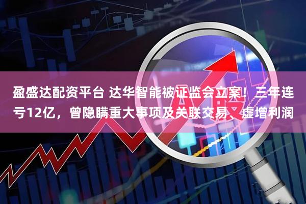盈盛达配资平台 达华智能被证监会立案！三年连亏12亿，曾隐瞒重大事项及关联交易、虚增利润
