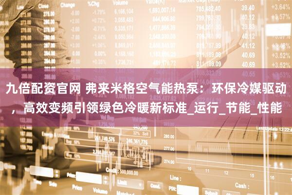九倍配资官网 弗来米格空气能热泵：环保冷媒驱动，高效变频引领绿色冷暖新标准_运行_节能_性能
