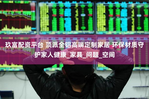 玖富配资平台 顶派全铝高端定制家居 环保材质守护家人健康_家具_问题_空间