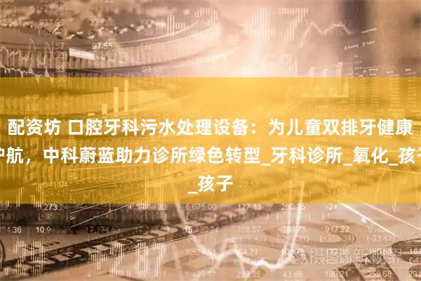 配资坊 口腔牙科污水处理设备：为儿童双排牙健康护航，中科蔚蓝助力诊所绿色转型_牙科诊所_氧化_孩子