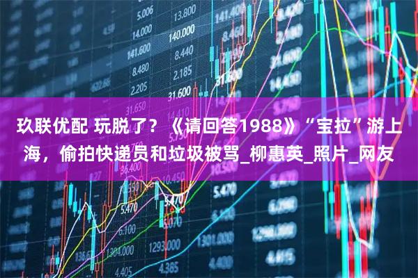 玖联优配 玩脱了？《请回答1988》“宝拉”游上海，偷拍快递员和垃圾被骂_柳惠英_照片_网友