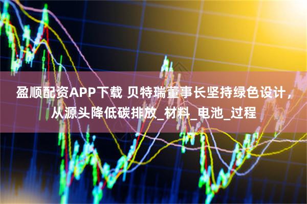 盈顺配资APP下载 贝特瑞董事长坚持绿色设计，从源头降低碳排放_材料_电池_过程