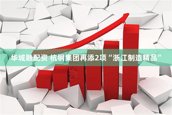 华城融配资 杭钢集团再添2项“浙江制造精品”