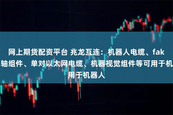 网上期货配资平台 兆龙互连：机器人电缆、fakra同轴组件、单对以太网电缆、机器视觉组件等可用于机器人
