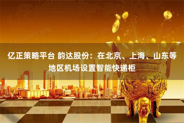 亿正策略平台 韵达股份：在北京、上海、山东等地区机场设置智能快递柜